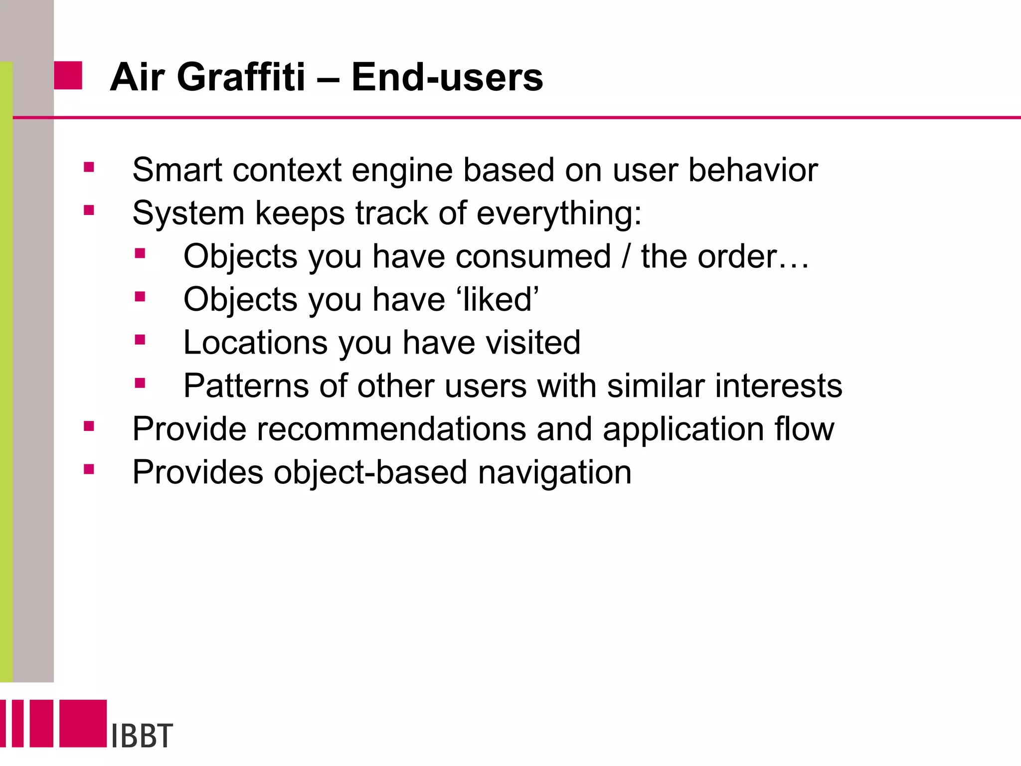 Air Graffiti – End-users Smart context engine based on user behavior System keeps track of everything: Objects you have consumed / the order… Objects you have ‘liked’ Locations you have visited Patterns of other users with similar interests Provide recommendations and application flow  Provides object-based navigation 