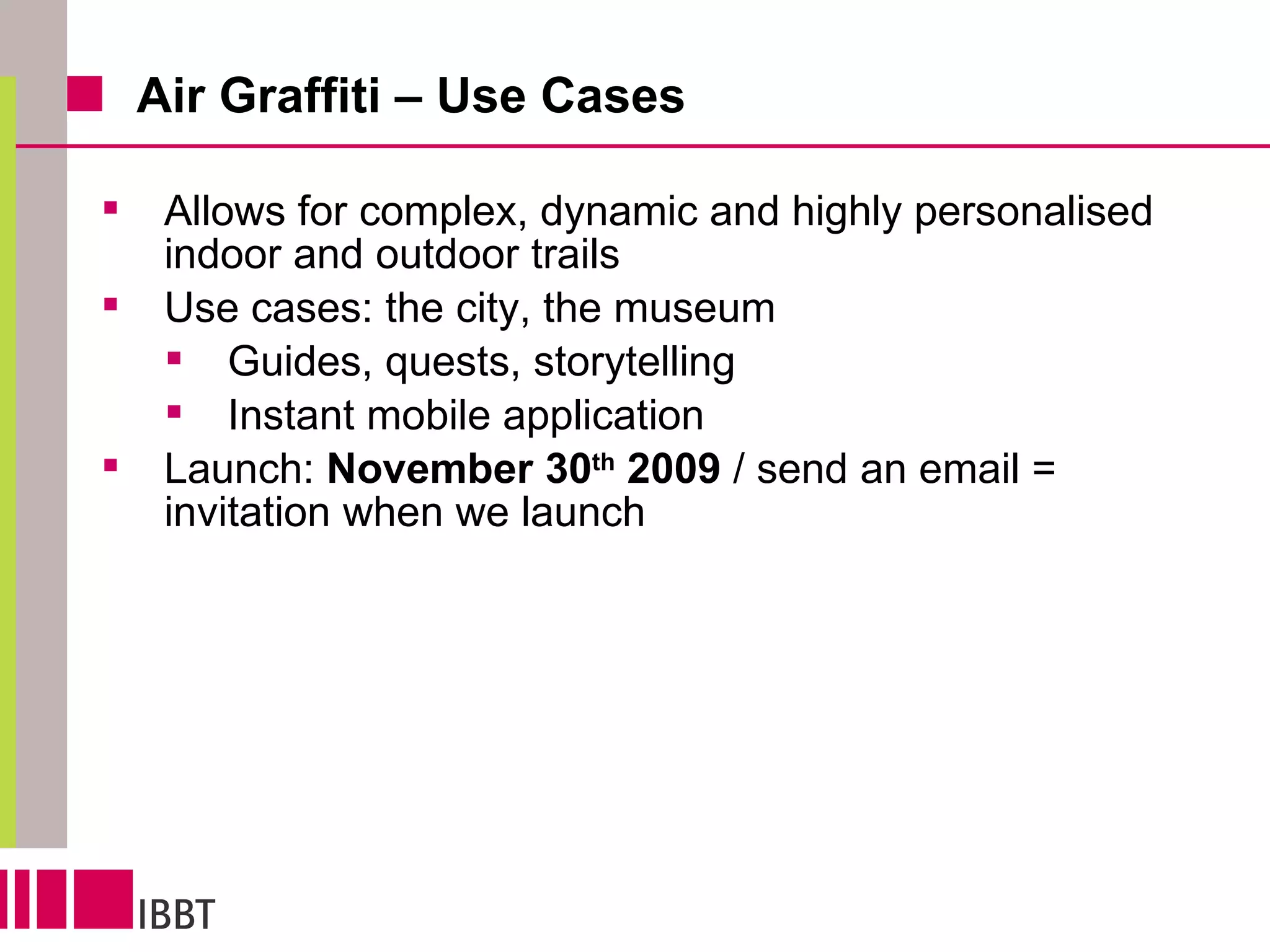 Air Graffiti – Use Cases Allows for complex, dynamic and highly personalised indoor and outdoor trails Use cases: the city, the museum Guides, quests, storytelling Instant mobile application Launch:  November 30 th  2009  / send an email = invitation when we launch 