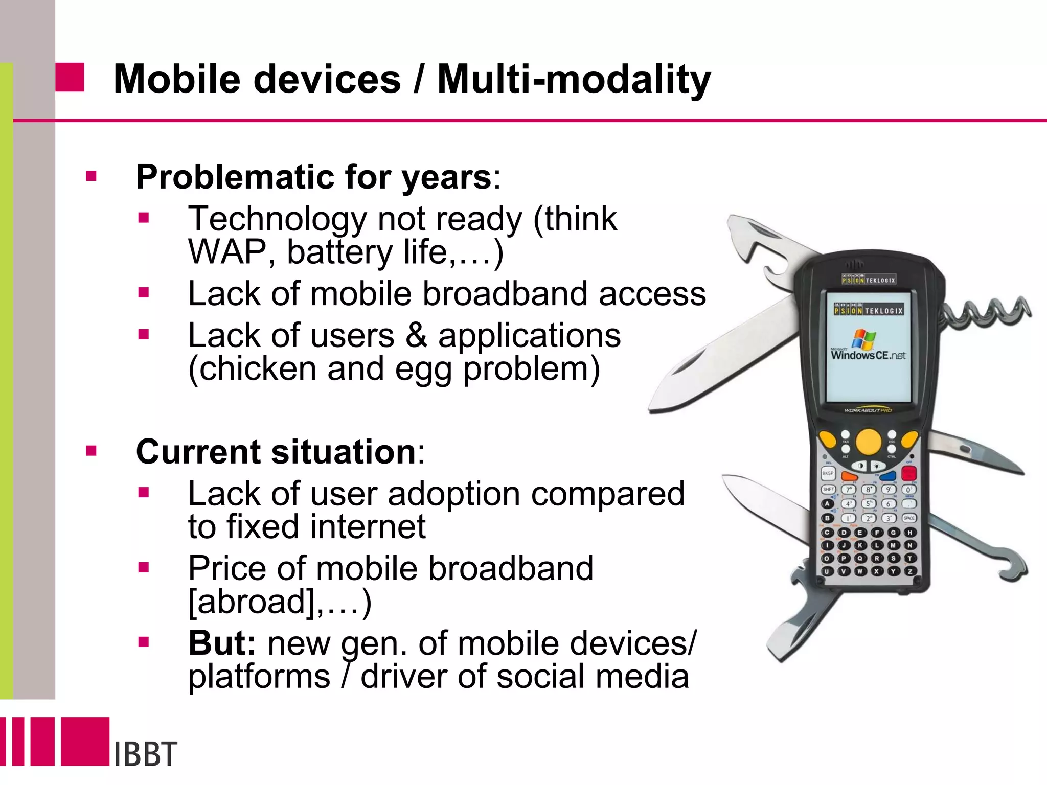 Mobile devices / Multi-modality Problematic for years : Technology not ready (think WAP, battery life,…) Lack of mobile broadband access Lack of users & applications (chicken and egg problem) Current situation : Lack of user adoption compared to fixed internet Price of mobile broadband [abroad],…) But:  new gen. of mobile devices/platforms / driver of social media But : new generation of mobile devices-platforms that actually “work” / Social media, web2.0 