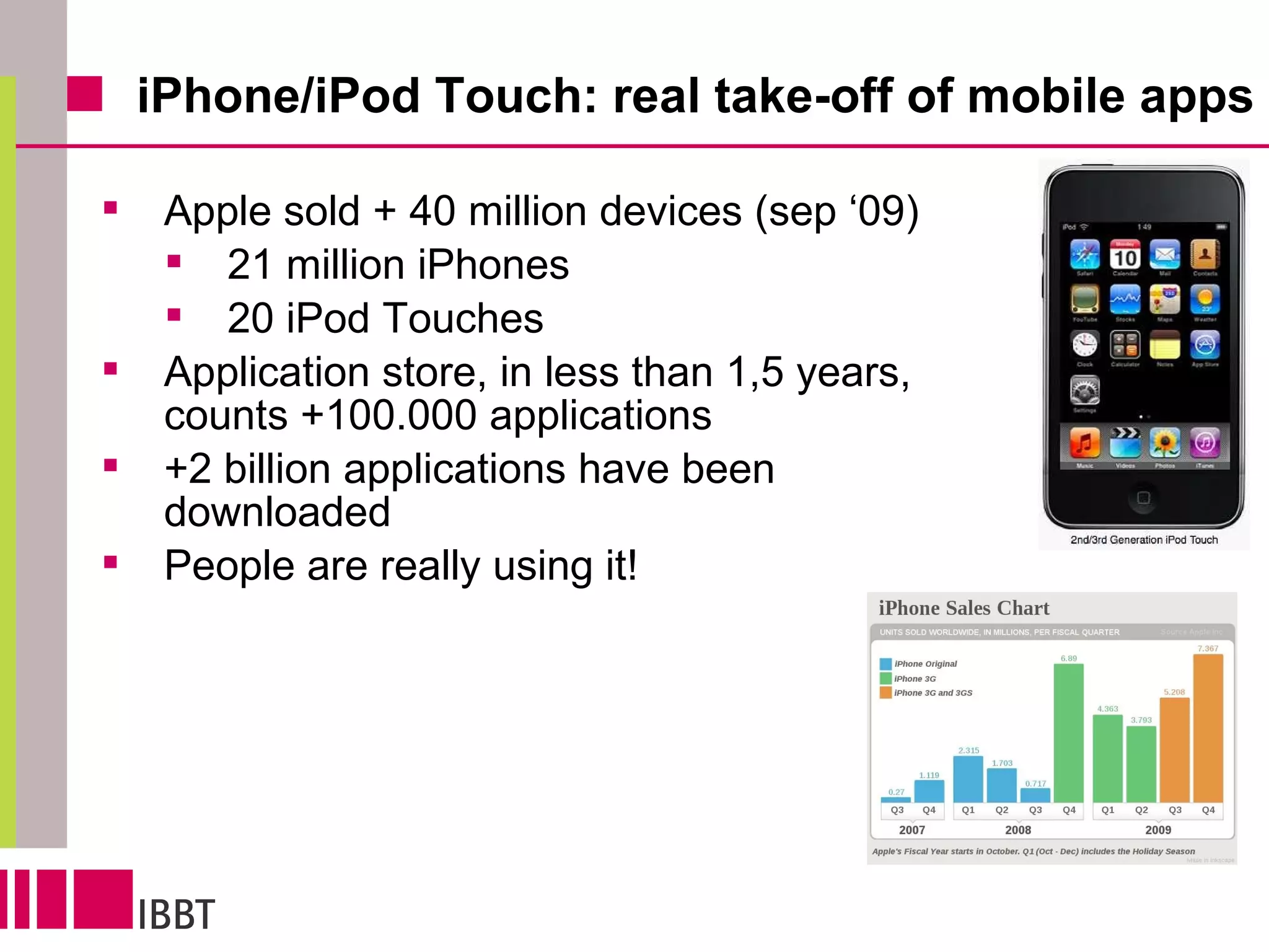 iPhone/iPod Touch: real take-off of mobile apps  Apple sold + 40 million devices (sep ‘09) 21 million iPhones 20 iPod Touches  Application store, in less than 1,5 years, counts +100.000 applications +2 billion applications have been downloaded People are really using it! 