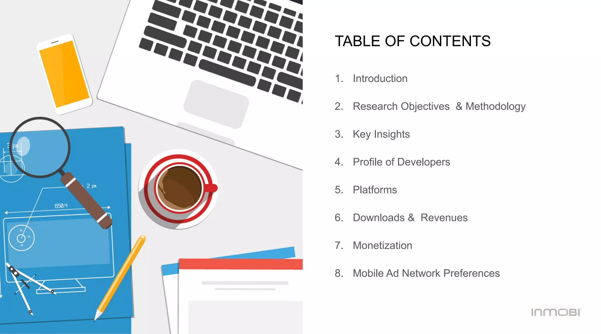 TABLE OF CONTENTS
1.  Introduction
2.  Research Objectives & Methodology
3.  Key Insights
4.  Profile of Developers
5.  Platforms
6.  Downloads & Revenues
7.  Monetization
8.  Mobile Ad Network Preferences
 