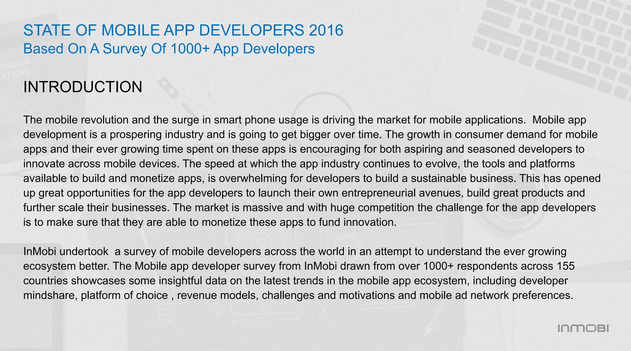 The mobile revolution and the surge in smart phone usage is driving the market for mobile applications. Mobile app
development is a prospering industry and is going to get bigger over time. The growth in consumer demand for mobile
apps and their ever growing time spent on these apps is encouraging for both aspiring and seasoned developers to
innovate across mobile devices. The speed at which the app industry continues to evolve, the tools and platforms
available to build and monetize apps, is overwhelming for developers to build a sustainable business. This has opened
up great opportunities for the app developers to launch their own entrepreneurial avenues, build great products and
further scale their businesses. The market is massive and with huge competition the challenge for the app developers
is to make sure that they are able to monetize these apps to fund innovation.
InMobi undertook a survey of mobile developers across the world in an attempt to understand the ever growing
ecosystem better. The Mobile app developer survey from InMobi drawn from over 1000+ respondents across 155
countries showcases some insightful data on the latest trends in the mobile app ecosystem, including developer
mindshare, platform of choice , revenue models, challenges and motivations and mobile ad network preferences.
STATE OF MOBILE APP DEVELOPERS 2016
Based On A Survey Of 1000+ App Developers
INTRODUCTION
 