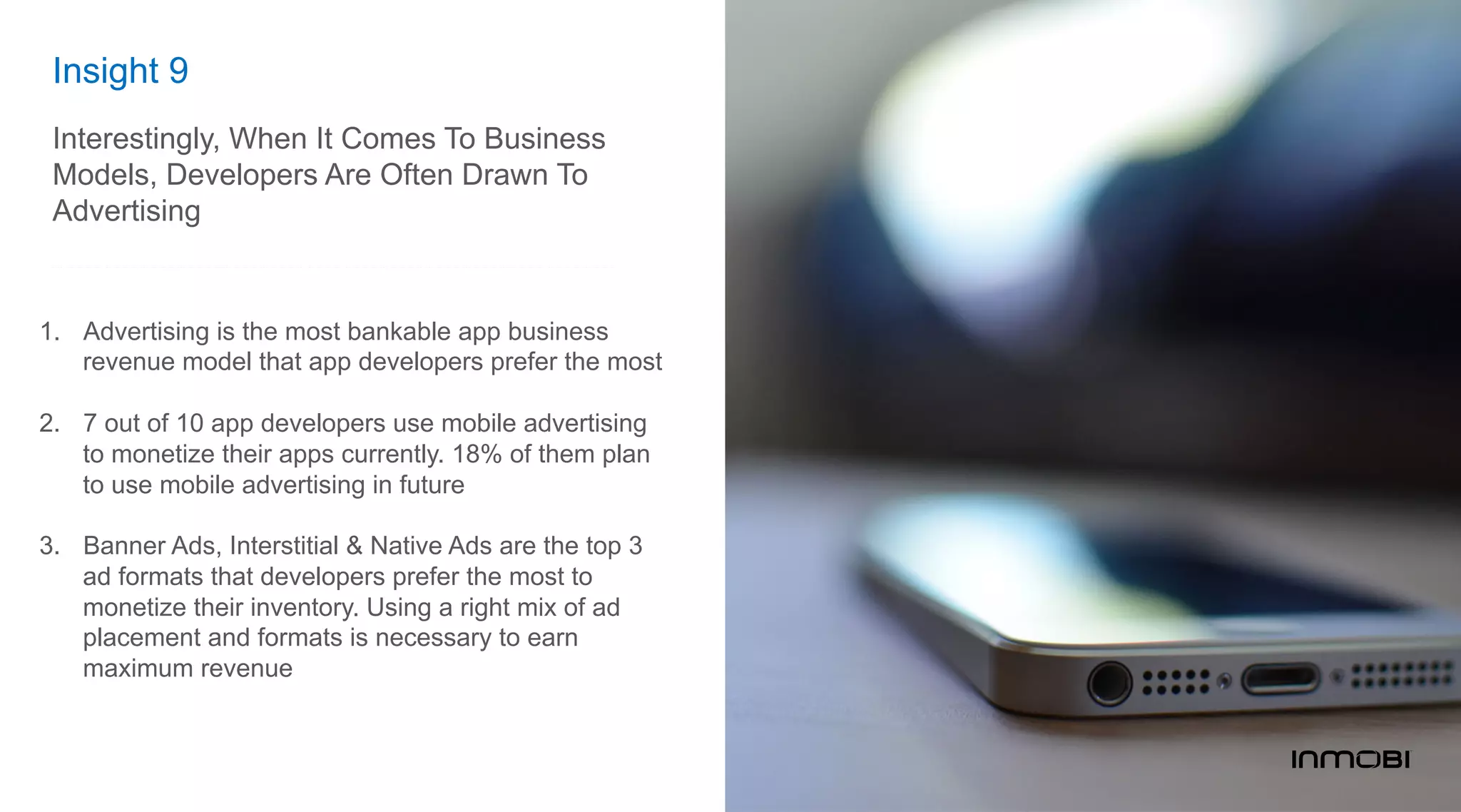 Insight 9
Interestingly, When It Comes To Business
Models, Developers Are Often Drawn To
Advertising
1.  Advertising is the most bankable app business
revenue model that app developers prefer the most
2.  7 out of 10 app developers use mobile advertising
to monetize their apps currently. 18% of them plan
to use mobile advertising in future
3.  Banner Ads, Interstitial & Native Ads are the top 3
ad formats that developers prefer the most to
monetize their inventory. Using a right mix of ad
placement and formats is necessary to earn
maximum revenue
 