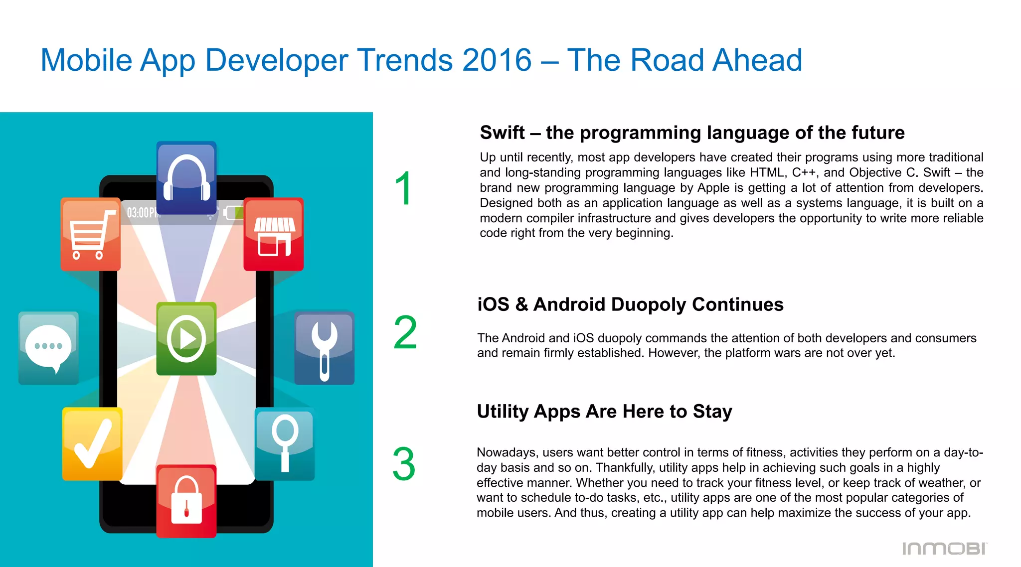 Mobile App Developer Trends 2016 – The Road Ahead
Swift – the programming language of the future	
  	
  
Up until recently, most app developers have created their programs using more traditional
and long-standing programming languages like HTML, C++, and Objective C. Swift – the
brand new programming language by Apple is getting a lot of attention from developers.
Designed both as an application language as well as a systems language, it is built on a
modern compiler infrastructure and gives developers the opportunity to write more reliable
code right from the very beginning.
1
iOS & Android Duopoly Continues
	
  	
  
The Android and iOS duopoly commands the attention of both developers and consumers
and remain firmly established. However, the platform wars are not over yet.
2
3
Utility Apps Are Here to Stay
Nowadays, users want better control in terms of fitness, activities they perform on a day-to-
day basis and so on. Thankfully, utility apps help in achieving such goals in a highly
effective manner. Whether you need to track your fitness level, or keep track of weather, or
want to schedule to-do tasks, etc., utility apps are one of the most popular categories of
mobile users. And thus, creating a utility app can help maximize the success of your app.
 