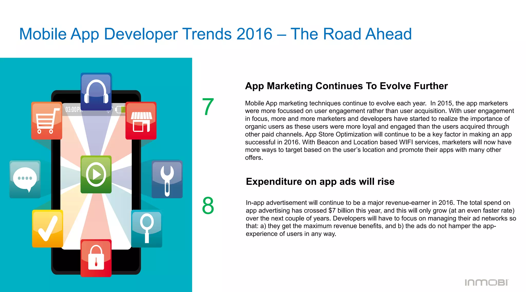 Mobile App Developer Trends 2016 – The Road Ahead
App Marketing Continues To Evolve Further
	
  	
  
Mobile App marketing techniques continue to evolve each year. In 2015, the app marketers
were more focussed on user engagement rather than user acquisition. With user engagement
in focus, more and more marketers and developers have started to realize the importance of
organic users as these users were more loyal and engaged than the users acquired through
other paid channels. App Store Optimization will continue to be a key factor in making an app
successful in 2016. With Beacon and Location based WIFI services, marketers will now have
more ways to target based on the user’s location and promote their apps with many other
offers.
7
Expenditure on app ads will rise
In-app advertisement will continue to be a major revenue-earner in 2016. The total spend on
app advertising has crossed $7 billion this year, and this will only grow (at an even faster rate)
over the next couple of years. Developers will have to focus on managing their ad networks so
that: a) they get the maximum revenue benefits, and b) the ads do not hamper the app-
experience of users in any way.
8
 