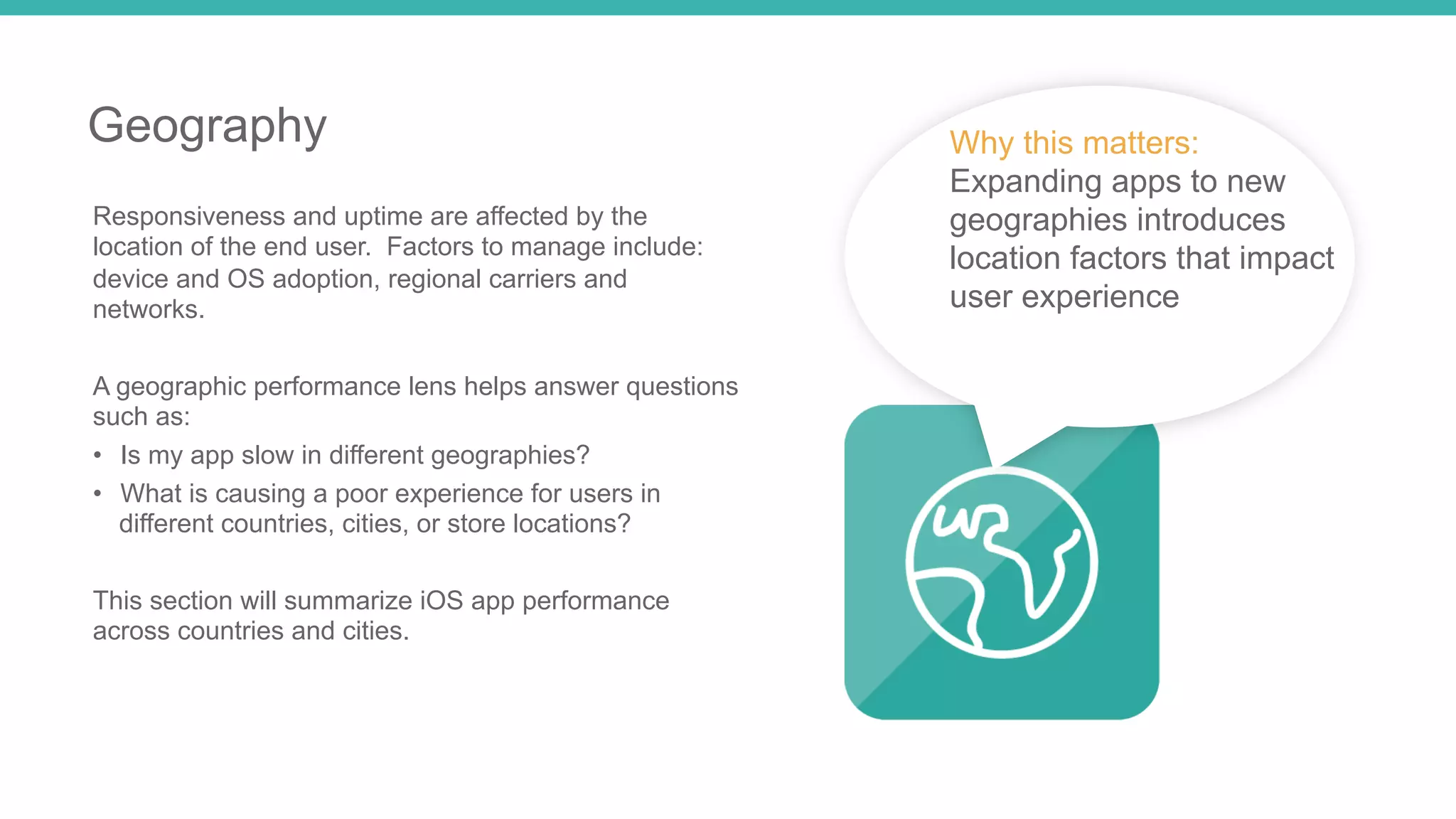 12 
Geography 
Responsiveness and uptime are affected by the 
location of the end user. Factors to manage include: 
device and OS adoption, regional carriers and 
networks. 
A geographic performance lens helps answer questions 
such as: 
• Is my app slow in different geographies? 
• What is causing a poor experience for users in 
different countries, cities, or store locations? 
This section will summarize iOS app performance 
across countries and cities. 
Why this matters: 
Expanding apps to new 
geographies introduces 
location factors that impact 
user experience 
 