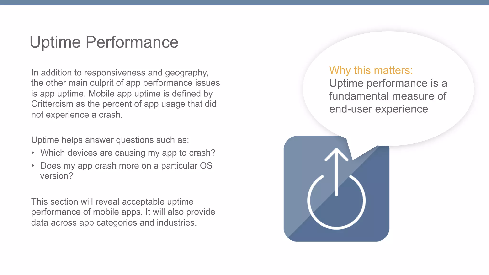 Uptime Performance 
In addition to responsiveness and geography, 
the other main culprit of app performance issues 
is app uptime. Mobile app uptime is defined by 
Crittercism as the percent of app usage that did 
not experience a crash. 
Uptime helps answer questions such as: 
• Which devices are causing my app to crash? 
• Does my app crash more on a particular OS 
version? 
This section will reveal acceptable uptime 
performance of mobile apps. It will also provide 
data across app categories and industries. 
Why this matters: 
Uptime performance is a 
fundamental measure of 
end-user experience 
 