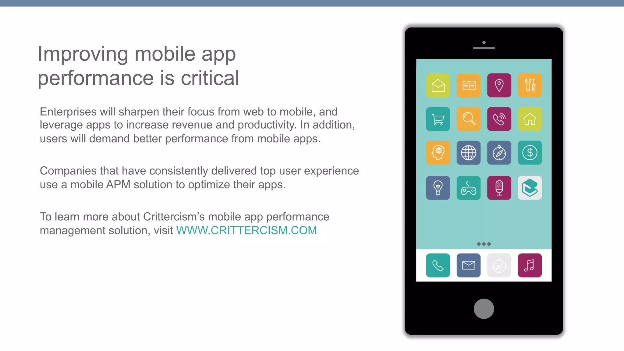 Improving mobile app 
performance is critical 
Enterprises will sharpen their focus from web to mobile, and 
leverage apps to increase revenue and productivity. In addition, 
users will demand better performance from mobile apps. 
Companies that have consistently delivered top user experience 
use a mobile APM solution to optimize their apps. 
To learn more about Crittercism’s mobile app performance 
management solution, visit WWW.CRITTERCISM.COM 
 
