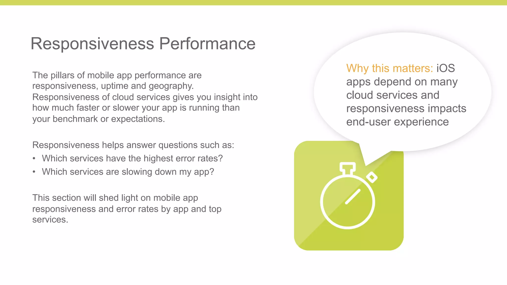 8 
Responsiveness Performance 
The pillars of mobile app performance are 
responsiveness, uptime and geography. 
Responsiveness of cloud services gives you insight into 
how much faster or slower your app is running than 
your benchmark or expectations. 
Responsiveness helps answer questions such as: 
• Which services have the highest error rates? 
• Which services are slowing down my app? 
This section will shed light on mobile app 
responsiveness and error rates by app and top 
services. 
Why this matters: iOS 
apps depend on many 
cloud services and 
responsiveness impacts 
end-user experience 
 