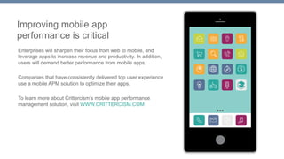 Improving mobile app 
performance is critical 
Enterprises will sharpen their focus from web to mobile, and 
leverage apps to increase revenue and productivity. In addition, 
users will demand better performance from mobile apps. 
Companies that have consistently delivered top user experience 
use a mobile APM solution to optimize their apps. 
To learn more about Crittercism’s mobile app performance 
management solution, visit WWW.CRITTERCISM.COM 
 