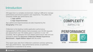 Introduction 
Mobile Experience Benchmark 
3 
iOS apps live in a complex environment, making it difficult to manage 
performance and ensure superior user experience. The pillars that 
comprise mobile app performance are: 
1. App uptime 
2. App responsiveness 
App uptime and responsiveness are also impacted by the 
Geography of the user. 
Crittercism is the leading mobile application performance 
management (mAPM) solution that processes over 30,000 requests 
per second from over 1B mobile users in real-time in over 120 
countries. We’ve gathered rich iOS related performance data and are 
honored to share the first-ever Crittercism Mobile Experience 
Benchmark – Apple Edition report with the world. 
This report uses data from Crittercism customers actively optimizing 
their app performance. App performance across un-optimized 
applications is expected to be worse. 
 