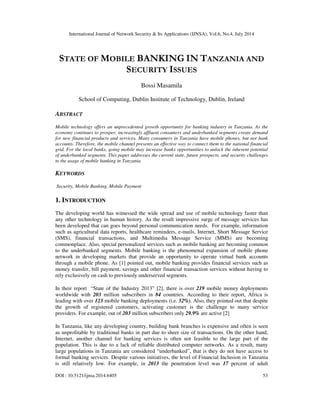 International Journal of Network Security & Its Applications (IJNSA), Vol.6, No.4, July 2014
DOI : 10.5121/ijnsa.2014.6405 53
STATE OF MOBILE BANKING IN TANZANIA AND
SECURITY ISSUES
Bossi Masamila
School of Computing, Dublin Institute of Technology, Dublin, Ireland
ABSTRACT
Mobile technology offers an unprecedented growth opportunity for banking industry in Tanzania. As the
economy continues to prosper, increasingly affluent consumers and underbanked segments create demand
for new financial products and services. Many consumers in Tanzania have mobile phones, but not bank
accounts. Therefore, the mobile channel presents an effective way to connect them to the national financial
grid. For the local banks, going mobile may increase banks opportunities to unlock the inherent potential
of underbanked segments. This paper addresses the current state, future prospects, and security challenges
to the usage of mobile banking in Tanzania.
KEYWORDS
Security, Mobile Banking, Mobile Payment
1. INTRODUCTION
The developing world has witnessed the wide spread and use of mobile technology faster than
any other technology in human history. As the result impressive surge of message services has
been developed that can goes beyond personal communication needs. For example, information
such as agricultural data reports, healthcare reminders, e-mails, Internet, Short Message Service
(SMS), financial transactions, and Multimedia Message Service (MMS) are becoming
commonplace. Also, special personalized services such as mobile banking are becoming common
to the underbanked segments. Mobile banking is the phenomenal expansion of mobile phone
network in developing markets that provide an opportunity to operate virtual bank accounts
through a mobile phone. As [1] pointed out, mobile banking provides financial services such as
money transfer, bill payment, savings and other financial transaction services without having to
rely exclusively on cash to previously underserved segments.
In their report “State of the Industry 2013” [2], there is over 219 mobile money deployments
worldwide with 203 million subscribers in 84 countries. According to their report, Africa is
leading with over 123 mobile banking deployments (i.e. 52%). Also, they pointed out that despite
the growth of registered customers, activating customer is the challenge to many service
providers. For example, out of 203 million subscribers only 29.9% are active [2]
In Tanzania, like any developing country, building bank branches is expensive and often is seen
as unprofitable by traditional banks in part due to sheer size of transactions. On the other hand,
Internet, another channel for banking services is often not feasible to the large part of the
population. This is due to a lack of reliable distributed computer networks. As a result, many
large populations in Tanzania are considered “underbanked”, that is they do not have access to
formal banking services. Despite various initiatives, the level of Financial Inclusion in Tanzania
is still relatively low. For example, in 2013 the penetration level was 17 percent of adult
 