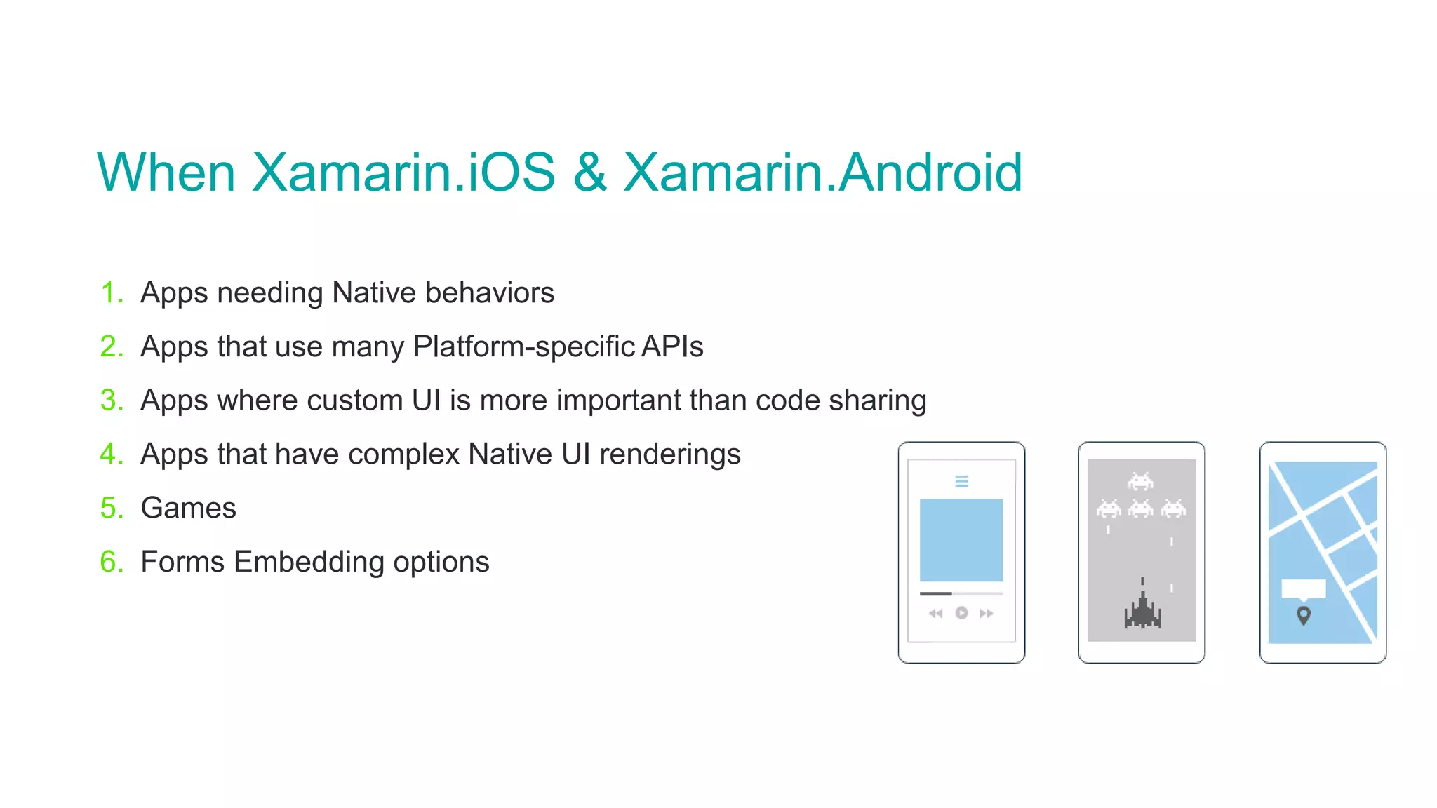 When Xamarin.iOS & Xamarin.Android
1. Apps needing Native behaviors
2. Apps that use many Platform-specific APIs
3. Apps where custom UI is more important than code sharing
4. Apps that have complex Native UI renderings
5. Games
6. Forms Embedding options
 