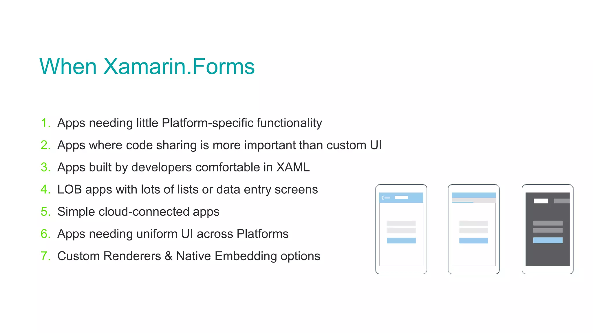 When Xamarin.Forms
1. Apps needing little Platform-specific functionality
2. Apps where code sharing is more important than custom UI
3. Apps built by developers comfortable in XAML
4. LOB apps with lots of lists or data entry screens
5. Simple cloud-connected apps
6. Apps needing uniform UI across Platforms
7. Custom Renderers & Native Embedding options
 
