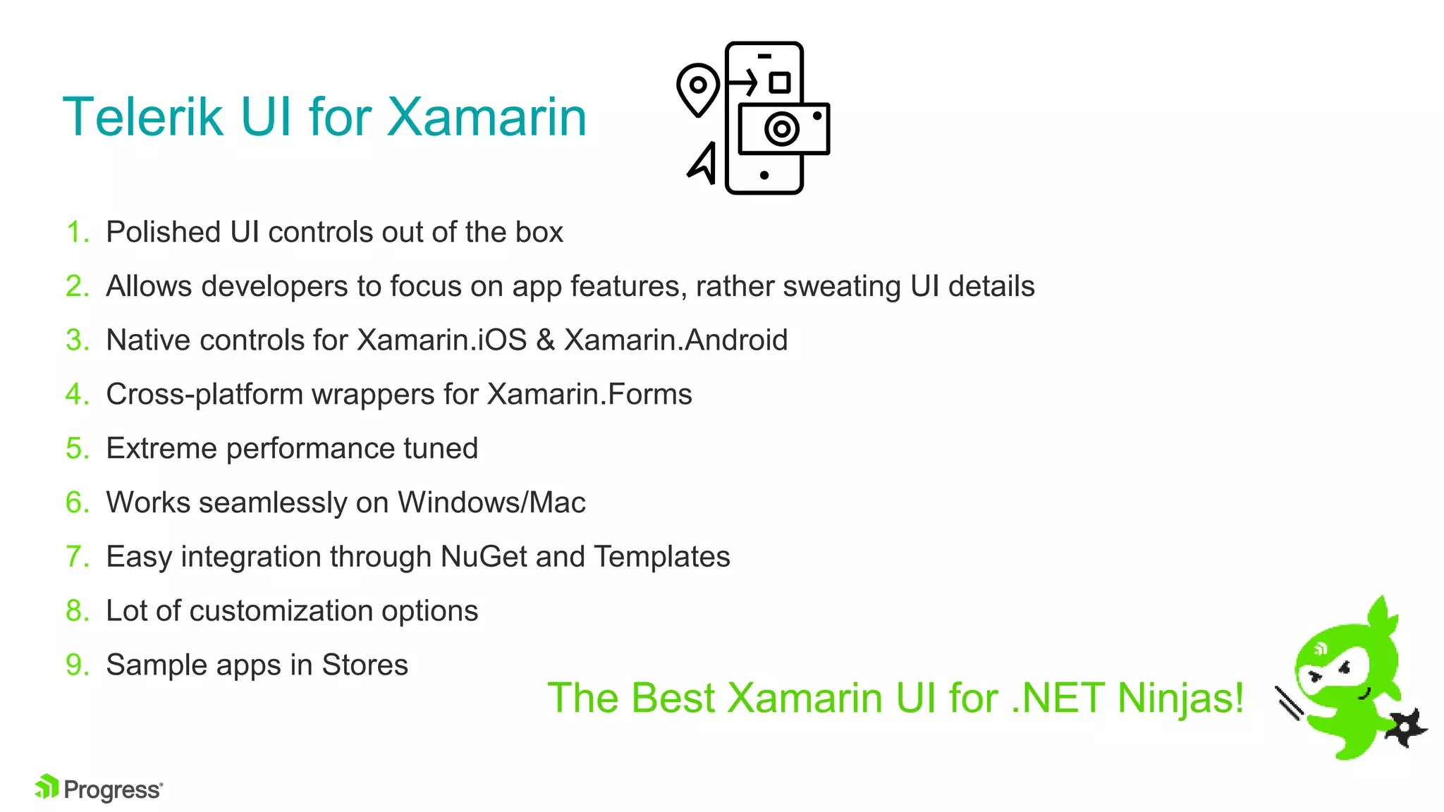 Telerik UI for Xamarin
1. Polished UI controls out of the box
2. Allows developers to focus on app features, rather sweating UI details
3. Native controls for Xamarin.iOS & Xamarin.Android
4. Cross-platform wrappers for Xamarin.Forms
5. Extreme performance tuned
6. Works seamlessly on Windows/Mac
7. Easy integration through NuGet and Templates
8. Lot of customization options
9. Sample apps in Stores
The Best Xamarin UI for .NET Ninjas!
 