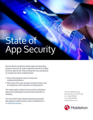 State of
App Security
Recent attacks targeting mobile apps and operating
systems have put an unprecedented amount of mobile
business data at risk. Many enterprises are unprepared
to combat the latest mobile threats:
•	 One in 10 enterprises have at least one
compromised device.
•	 More than 53% have at least one device that is not
in compliance with corporate security policies.
This white paper outlines how to protect enterprise
data while realizing the transformative benefits of
mobility.
For more information about protecting corporate
data against mobile threats, listen to MobileIron’s
on-demand webinar.
415 East Middlefield Road
Mountain View, CA 94043 USA
Tel. +1.650.919.8100
Fax +1.650.919.8006
info@mobileiron.com
 