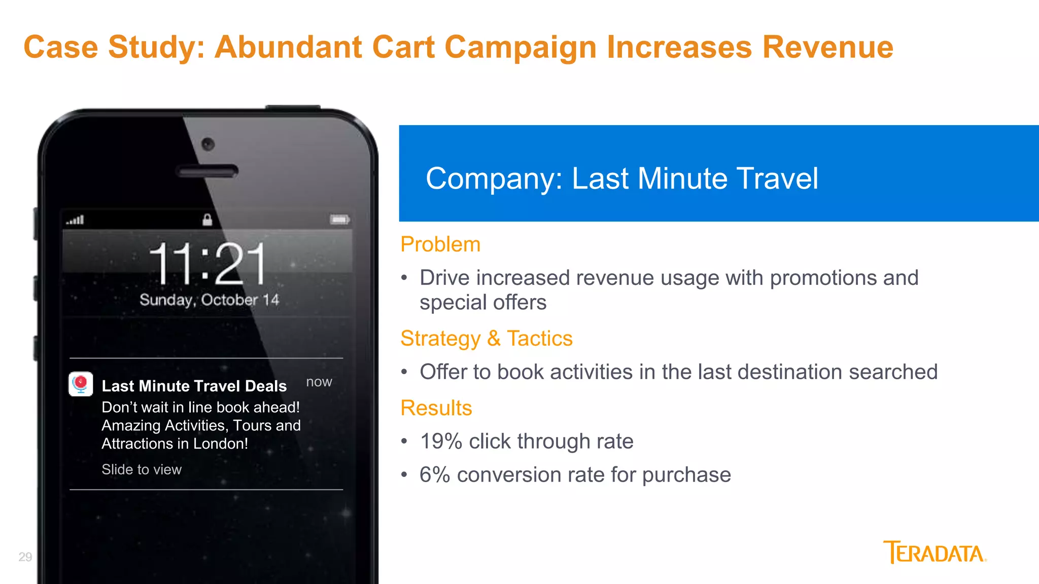 29
Last Minute Travel Deals
Don’t wait in line book ahead!
Amazing Activities, Tours and
Attractions in London!
now
Slide to view
Company: Last Minute Travel
29
Problem
• Drive increased revenue usage with promotions and
special offers
Strategy & Tactics
• Offer to book activities in the last destination searched
Results
• 19% click through rate
• 6% conversion rate for purchase
Case Study: Abundant Cart Campaign Increases Revenue
 