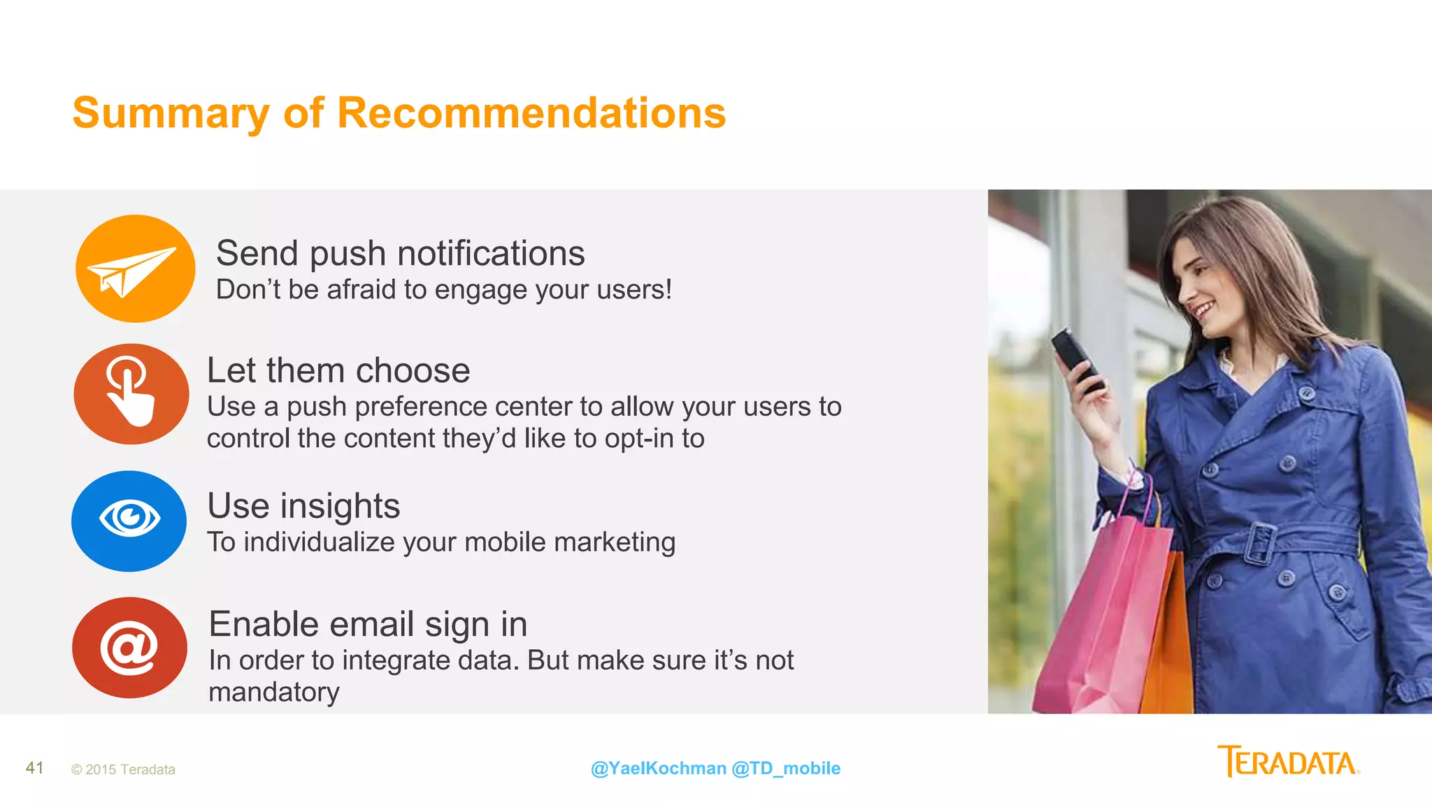 41 © 2015 Teradata
Summary of Recommendations
@YaelKochman @TD_mobile
Communicate with your users across all available channelsOmni-Channel Strategy
It is …Proper Onboarding Process
Send push notifications
Don’t be afraid to engage your users!
Use insights
To individualize your mobile marketing
Let them choose
Use a push preference center to allow your users to
control the content they’d like to opt-in to
Enable email sign in
In order to integrate data. But make sure it’s not
mandatory
 