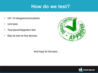 How do we test?
• UX / UI designers/consultants
• Unit tests
• Test plans/integration test
• May be test on few devices
And hope for the best...