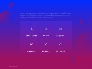 10Adobe | 2018 Mobile Study
Chances are, your organization is more like the 85 percent of respondents who feel they still have further
to go. With that in mind, we used the data from the survey to highlight six steps you can take to move
toward advanced maturity and transformative mobile experiences:
10
S T R AT E G I Z E
I.
B U I L D
II.
AC Q U I R E
III.
A N A LY Z E
IV.
E N G AG E
V.
O P T I M I Z E
VI.
Adobe | 2018 Mobile Study
 