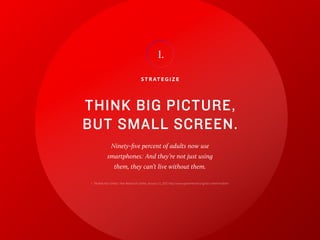 11
S T R AT E G I Z E
THINK BIG PICTURE,
BUT SMALL SCREEN.
Ninety-five percent of adults now use
smartphones.1
And they’re not just using
them, they can’t live without them.
I.
1 “Mobile Fact Sheet,” Pew Research Center, January 12, 2017, http://www.pewinternet.org/fact-sheet/mobile/
 