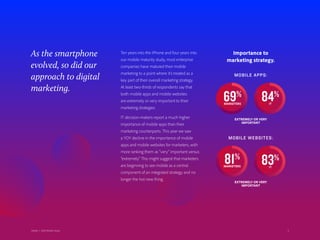 4Adobe | 2018 Mobile Study
As the smartphone
evolved, so did our
approach to digital
marketing.
Importance to
marketing strategy.
MOBILE APPS:
MOBILE WEBSITES:
EXTREMELY OR VERY
IMPORTANT
EXTREMELY OR VERY
IMPORTANT
69%
MARKETERS
84%
IT
81%
MARKETERS
83%
IT
4
Ten years into the iPhone and four years into
our mobile maturity study, most enterprise
companies have matured their mobile
marketing to a point where it’s treated as a
key part of their overall marketing strategy.
At least two-thirds of respondents say that
both mobile apps and mobile websites
are extremely or very important to their
marketing strategies.
IT decision-makers report a much higher
importance of mobile apps than their
marketing counterparts. This year we saw
a YOY decline in the importance of mobile
apps and mobile websites for marketers, with
more ranking them as “very” important versus
“extremely.” This might suggest that marketers
are beginning to see mobile as a central
component of an integrated strategy and no
longer the hot new thing.
Adobe | 2018 Mobile Study
 
