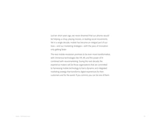 46Adobe | 2018 Mobile Study
Just ten short years ago, we never dreamed that our phones would
be helping us shop, playing movies, or leading social movements.
Yet in a single decade, mobile has become an integral part of our
lives—and our marketing strategies—with the pace of innovation
only getting faster.
The next mobile revolution promises to be even more transformative,
with immersive technologies like VR, AR, and the power of AI
combined with neuromarketing. During the next decade, the
experience-makers will be those organizations that are committed
to harnessing mobile technology to fuel a dynamic and integrated
marketing strategy that transforms digital experiences for their
customers and for the world. If you commit, you can be one of them.
 