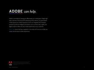 47Adobe | 2018 Mobile Study
Adobe is committed to helping you differentiate your mobile game. Delight high-
value customers. And drive ROI by delivering timely, relevant, and personalized
mobile experiences. Adobe Experience Cloud is an integrated set of solutions
powered by artificial intelligence that allows you to combine data, insights, and
digital content to deliver the best mobile experiences to your customers.
Learn more about the topics explored in this study and how we can help you
create transformative mobile experiences.
ADOBE can help.
47Adobe | 2018 Mobile Study
Copyright © 2018 Adobe Systems Incorporated. All rights reserved.
Adobe and the Adobe logo are either registered trademarks or
trademarks of Adobe Systems Incorporated in the United States and/
or other countries.
Adobe | 2018 Mobile Study
 