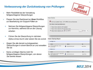 14 
Verbesserung der Zurücksetzung von Prüfungen 
» Mehr Flexibilität bei der Verwaltung 
fehlgeschlagener Überprüfungen 
» Passen Sie das Dashboard an Ihren Workflow 
zur Bearbeitung von Support-Fällen an 
» Nehmen Sie fehlgeschlagene Überprüfungen 
zur Kenntnis, während Sie an der Lösung 
arbeiten 
» Führen Sie die Überprüfung im nächsten 
Zyklus erneut durch oder setzen Sie sie zurück 
» Zeigen Sie alle derzeit zurückgesetzten 
Überprüfungen in einem Bericht an und verwalten 
Sie sie 
» Keine unnötigen Alarme mehr für 
fehlgeschlagene Überprüfungen, von denen 
Sie bereits wissen 
 