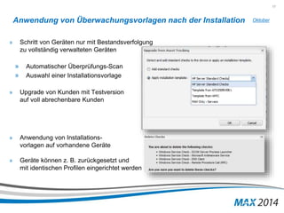 17 
Anwendung von Überwachungsvorlagen nach der Installation 
» Schritt von Geräten nur mit Bestandsverfolgung 
zu vollständig verwalteten Geräten 
» Automatischer Überprüfungs-Scan 
» Auswahl einer Installationsvorlage 
» Upgrade von Kunden mit Testversion 
auf voll abrechenbare Kunden 
» Anwendung von Installations-vorlagen 
auf vorhandene Geräte 
» Geräte können z. B. zurückgesetzt und 
mit identischen Profilen eingerichtet werden 
Oktober 
 