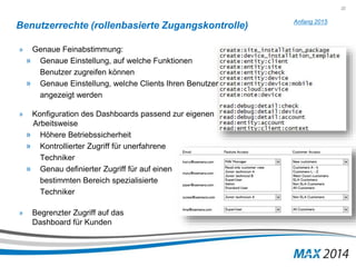 22 
Benutzerrechte (rollenbasierte Zugangskontrolle) 
» Genaue Feinabstimmung: 
» Genaue Einstellung, auf welche Funktionen 
Benutzer zugreifen können 
» Genaue Einstellung, welche Clients Ihren Benutzer 
angezeigt werden 
» Konfiguration des Dashboards passend zur eigenen 
Arbeitsweise 
» Höhere Betriebssicherheit 
» Kontrollierter Zugriff für unerfahrene 
Techniker 
» Genau definierter Zugriff für auf einen 
bestimmten Bereich spezialisierte 
Techniker 
» Begrenzter Zugriff auf das 
Dashboard für Kunden 
Anfang 2015 
 