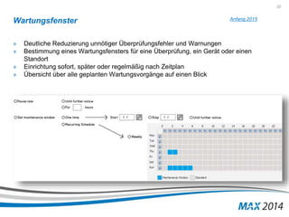 23 
Wartungsfenster 
» Deutliche Reduzierung unnötiger Überprüfungsfehler und Warnungen 
» Bestimmung eines Wartungsfensters für eine Überprüfung, ein Gerät oder einen 
Standort 
» Einrichtung sofort, später oder regelmäßig nach Zeitplan 
» Übersicht über alle geplanten Wartungsvorgänge auf einen Blick 
Anfang 2015 
 