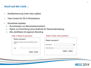 27 
Auch auf der Liste ... 
» Geräteerkennung (mehr dazu später) 
» Take Control für OS X-Workstations 
» Sicherheits-Updates 
» Zurücksetzen von Benutzerkennwörtern 
» Option zur Einrichtung eines Zeitlimits für Sessionabmeldung 
» SSL-Zertifikate mit eigenem Branding 
 