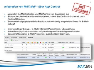 30 
Integration von MAX Mail – über App Control 
» Verwalten Sie MailProtection und MailArchive vom Dashboard aus 
» Sichern Sie die Produktivität von Mitarbeitern, indem Sie für E-Mail-Sicherheit und - 
Kontinuität sorgen 
» Erste und einzige größere RMM-Plattform mit vollständig integriertem Dienst für E-Mail- 
Schutz! 
» Mehrschichtiger Schutz – E-Mail / Internet / Patch / MAV / Überwachung 
» Active-Directory-Synchronisation – Optimierung von Verwaltung und Präzision 
» Benachrichtigung bei E-Mail-Problemen, ausgehendem Spam usw. 
 