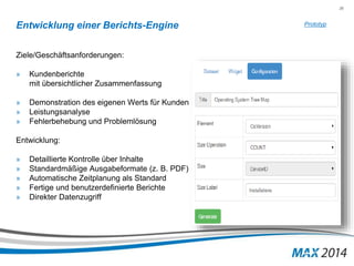 36 
Entwicklung einer Berichts-Engine 
Ziele/Geschäftsanforderungen: 
» Kundenberichte 
mit übersichtlicher Zusammenfassung 
» Demonstration des eigenen Werts für Kunden 
» Leistungsanalyse 
» Fehlerbehebung und Problemlösung 
Entwicklung: 
» Detaillierte Kontrolle über Inhalte 
» Standardmäßige Ausgabeformate (z. B. PDF) 
» Automatische Zeitplanung als Standard 
» Fertige und benutzerdefinierte Berichte 
» Direkter Datenzugriff 
Prototyp 
 