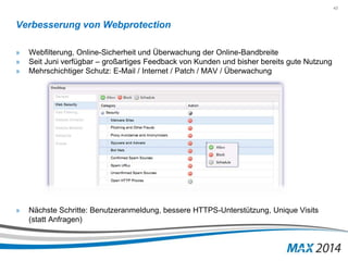 43 
Verbesserung von Webprotection 
» Webfilterung, Online-Sicherheit und Überwachung der Online-Bandbreite 
» Seit Juni verfügbar – großartiges Feedback von Kunden und bisher bereits gute Nutzung 
» Mehrschichtiger Schutz: E-Mail / Internet / Patch / MAV / Überwachung 
» Nächste Schritte: Benutzeranmeldung, bessere HTTPS-Unterstützung, Unique Visits 
(statt Anfragen) 
 