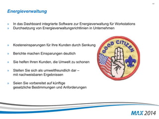 44 
Energieverwaltung 
» In das Dashboard integrierte Software zur Energieverwaltung für Workstations 
» Durchsetzung von Energieverwaltungsrichtlinien in Unternehmen 
» Kosteneinsparungen für Ihre Kunden durch Senkung des Stromverbrauchs 
» Berichte machen Einsparungen deutlich 
» Sie helfen Ihren Kunden, die Umwelt zu schonen 
» Stellen Sie sich als umweltfreundlich dar – 
mit nachweisbaren Ergebnissen 
» Seien Sie vorbereitet auf künftige 
gesetzliche Bestimmungen und Anforderungen 
 