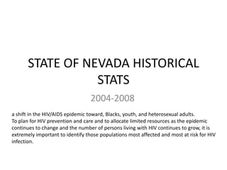 STATE OF NEVADA HISTORICAL
STATS
2004-2008
a shift in the HIV/AIDS epidemic toward, Blacks, youth, and heterosexual adults.
To plan for HIV prevention and care and to allocate limited resources as the epidemic
continues to change and the number of persons living with HIV continues to grow, it is
extremely important to identify those populations most affected and most at risk for HIV
infection.
 