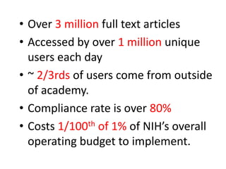 • Over 3 million full text articles
• Accessed by over 1 million unique
users each day
• ~ 2/3rds of users come from outside
of academy.
• Compliance rate is over 80%
• Costs 1/100th of 1% of NIH’s overall
operating budget to implement.
 