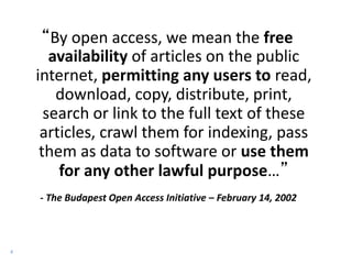 4
“By open access, we mean the free
availability of articles on the public
internet, permitting any users to read,
download, copy, distribute, print,
search or link to the full text of these
articles, crawl them for indexing, pass
them as data to software or use them
for any other lawful purpose…”
- The Budapest Open Access Initiative – February 14, 2002
 