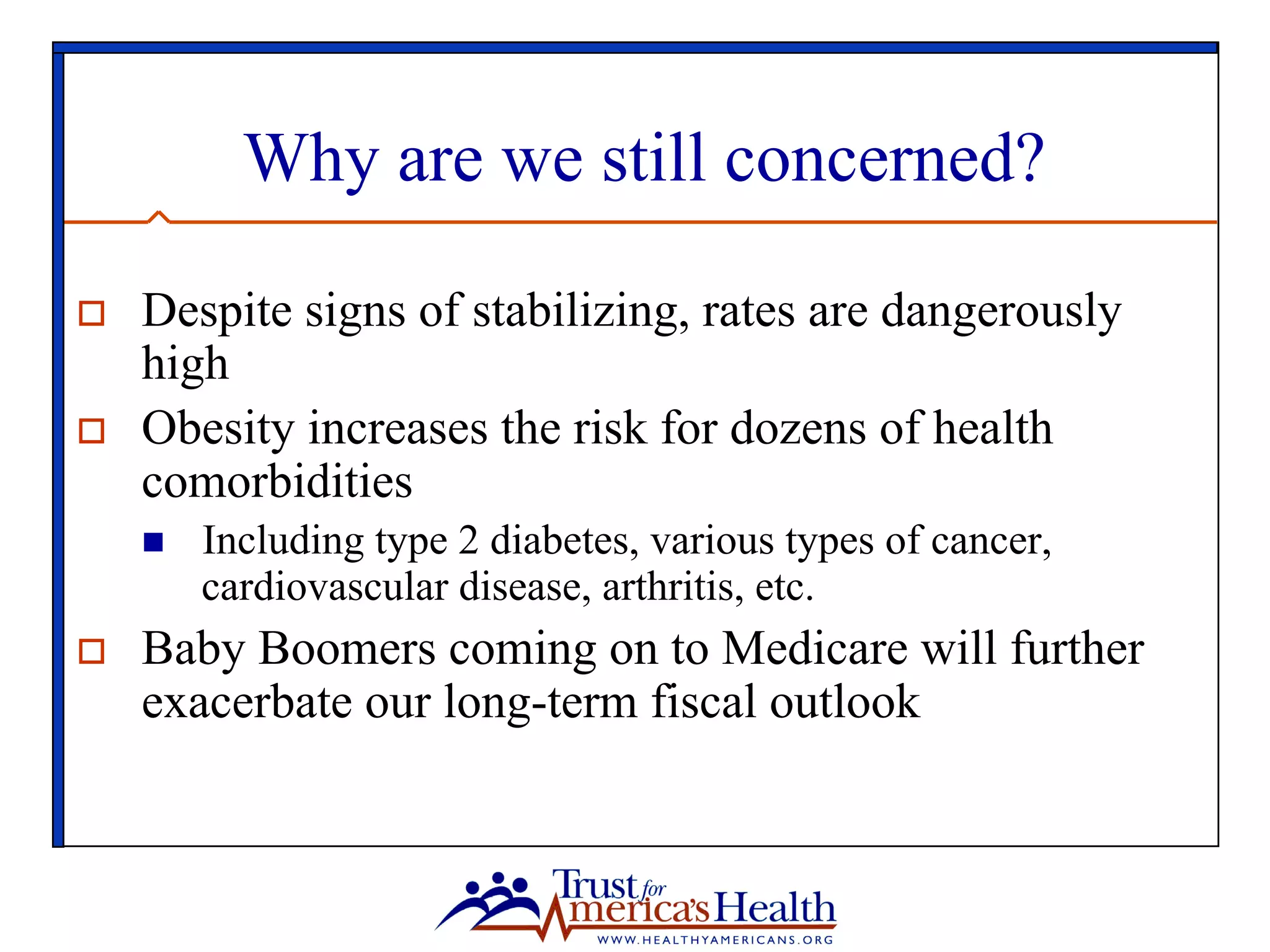 Why are we still concerned?
o  Despite signs of stabilizing, rates are dangerously
high
o  Obesity increases the risk for dozens of health
comorbidities
n  Including type 2 diabetes, various types of cancer,
cardiovascular disease, arthritis, etc.
o  Baby Boomers coming on to Medicare will further
exacerbate our long-term fiscal outlook
 