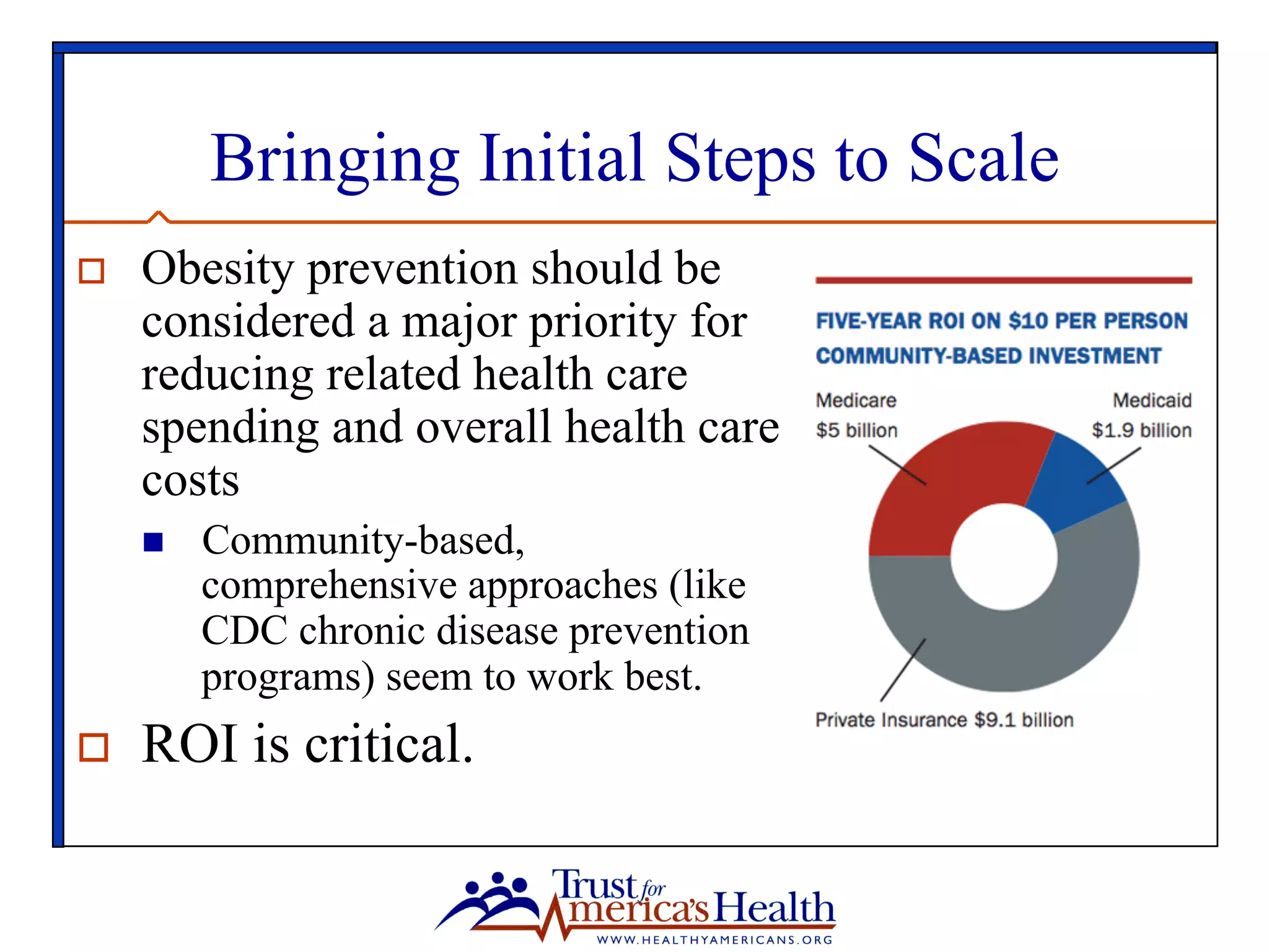 Bringing Initial Steps to Scale
o  Obesity prevention should be
considered a major priority for
reducing related health care
spending and overall health care
costs
n  Community-based,
comprehensive approaches (like
CDC chronic disease prevention
programs) seem to work best.
o  ROI is critical.
 