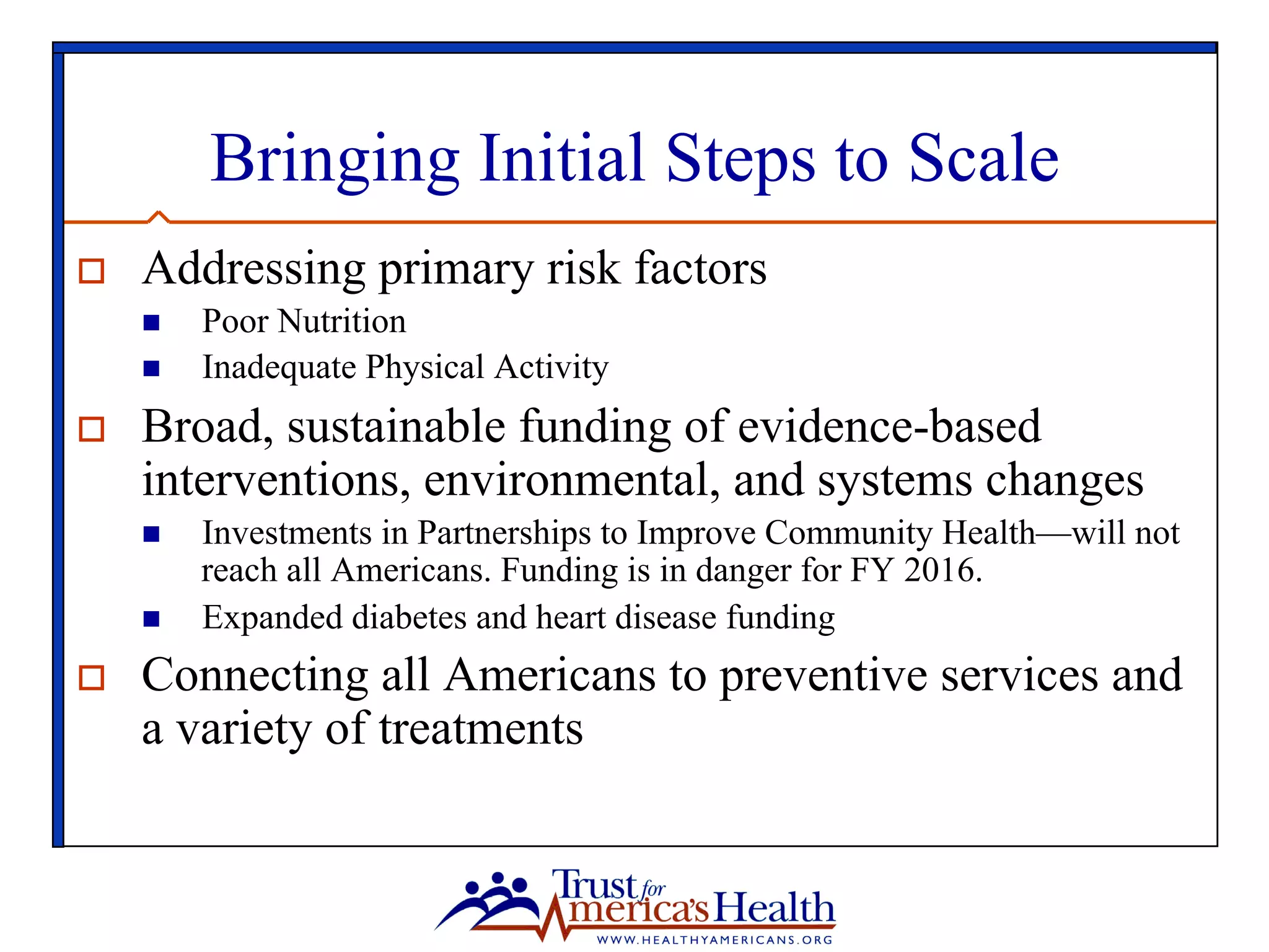 Bringing Initial Steps to Scale
o  Addressing primary risk factors
n  Poor Nutrition
n  Inadequate Physical Activity
o  Broad, sustainable funding of evidence-based
interventions, environmental, and systems changes
n  Investments in Partnerships to Improve Community Health—will not
reach all Americans. Funding is in danger for FY 2016.
n  Expanded diabetes and heart disease funding
o  Connecting all Americans to preventive services and
a variety of treatments
 