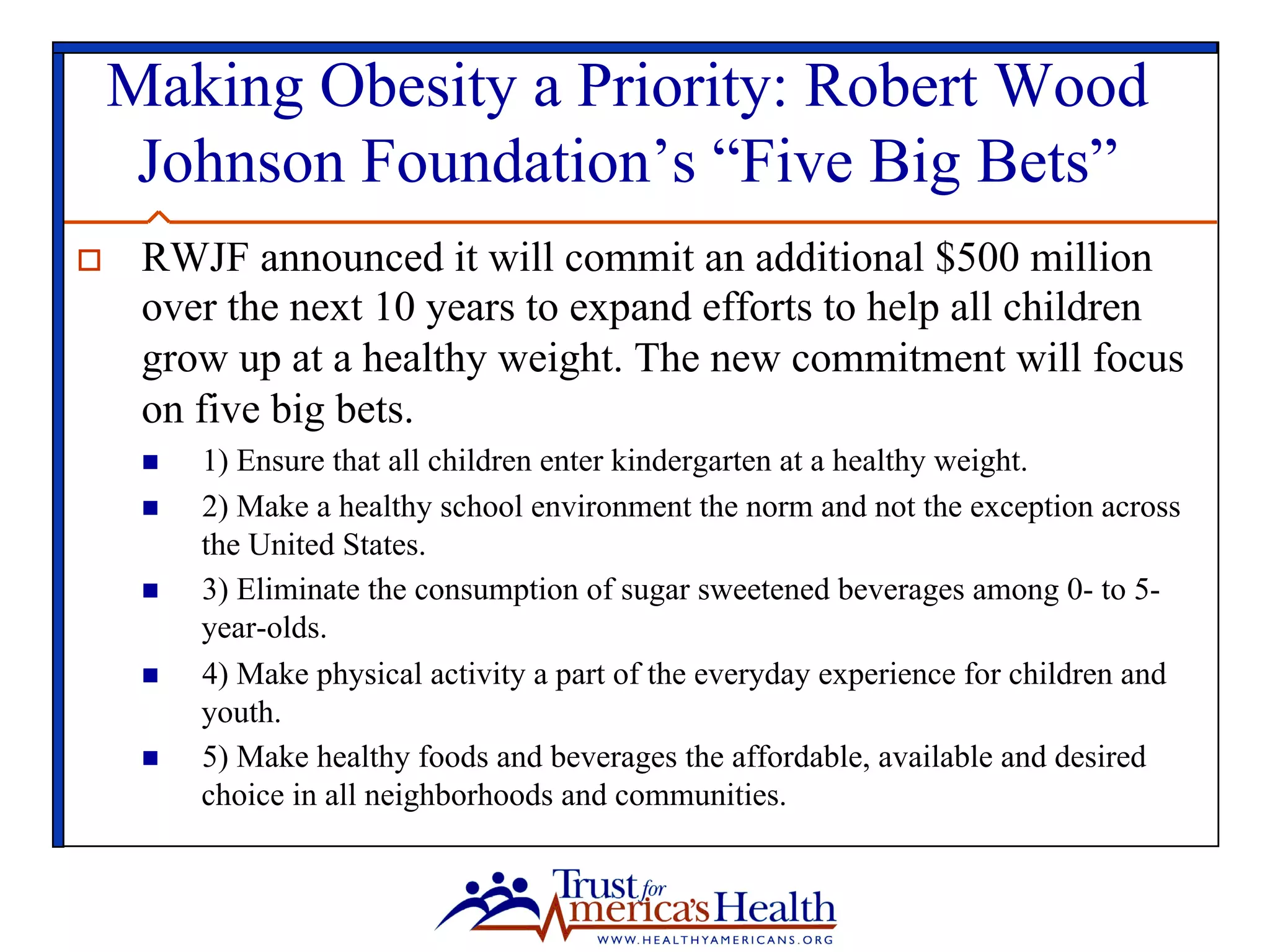 Making Obesity a Priority: Robert Wood
Johnson Foundation’s “Five Big Bets”
o  RWJF announced it will commit an additional $500 million
over the next 10 years to expand efforts to help all children
grow up at a healthy weight. The new commitment will focus
on five big bets.
n  1) Ensure that all children enter kindergarten at a healthy weight.
n  2) Make a healthy school environment the norm and not the exception across
the United States.
n  3) Eliminate the consumption of sugar sweetened beverages among 0- to 5-
year-olds.
n  4) Make physical activity a part of the everyday experience for children and
youth.
n  5) Make healthy foods and beverages the affordable, available and desired
choice in all neighborhoods and communities.
 