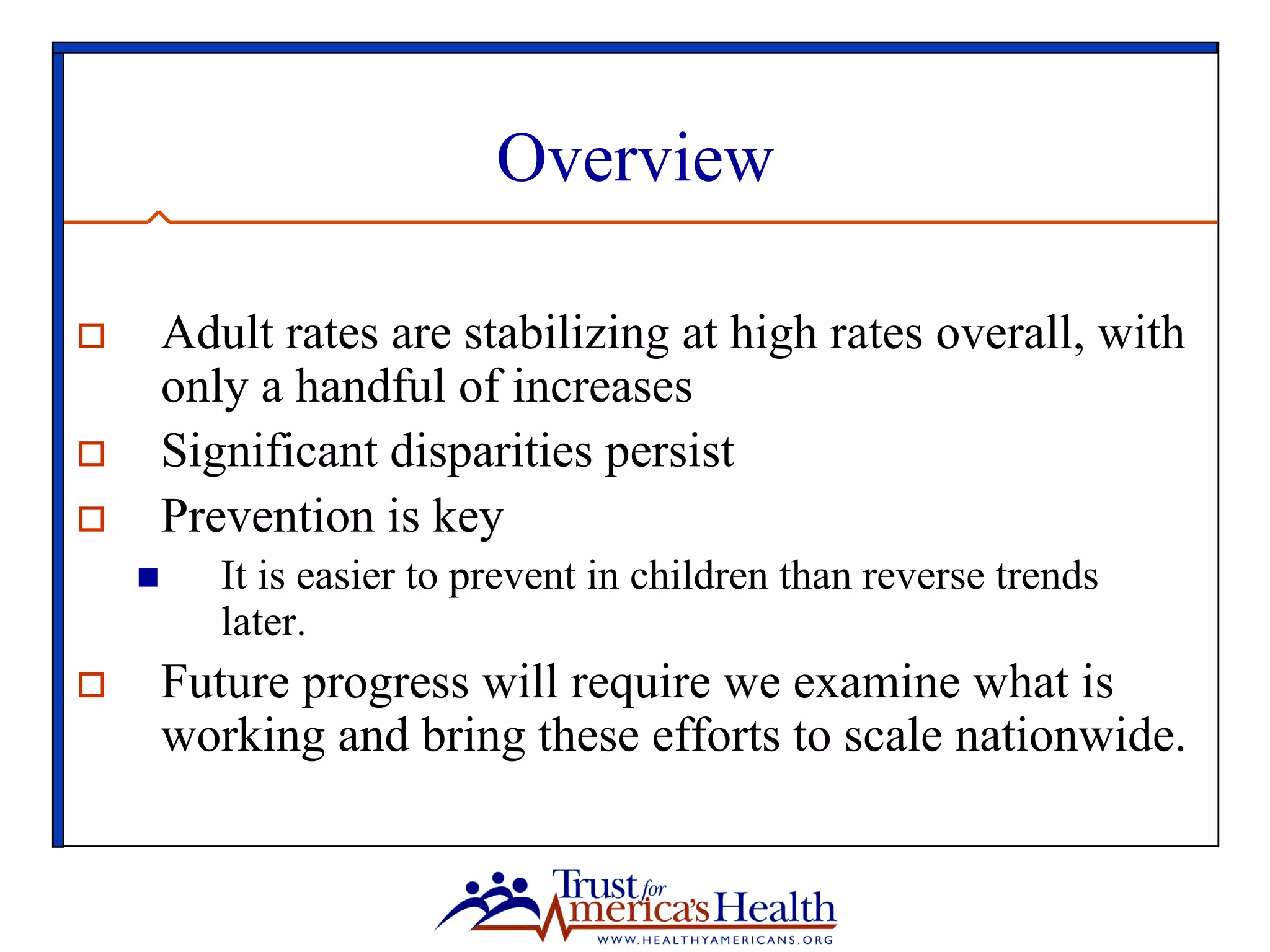 Overview
o  Adult rates are stabilizing at high rates overall, with
only a handful of increases
o  Significant disparities persist
o  Prevention is key
n  It is easier to prevent in children than reverse trends
later.
o  Future progress will require we examine what is
working and bring these efforts to scale nationwide.
 