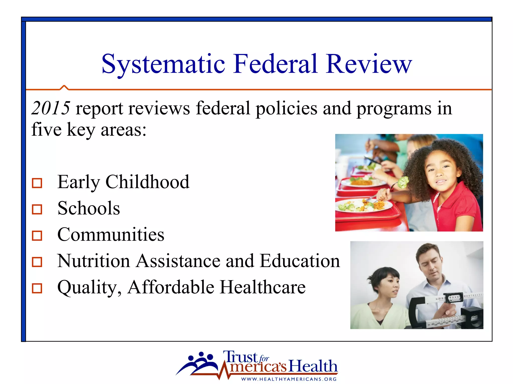 Systematic Federal Review
2015 report reviews federal policies and programs in
five key areas:
o  Early Childhood
o  Schools
o  Communities
o  Nutrition Assistance and Education
o  Quality, Affordable Healthcare
 