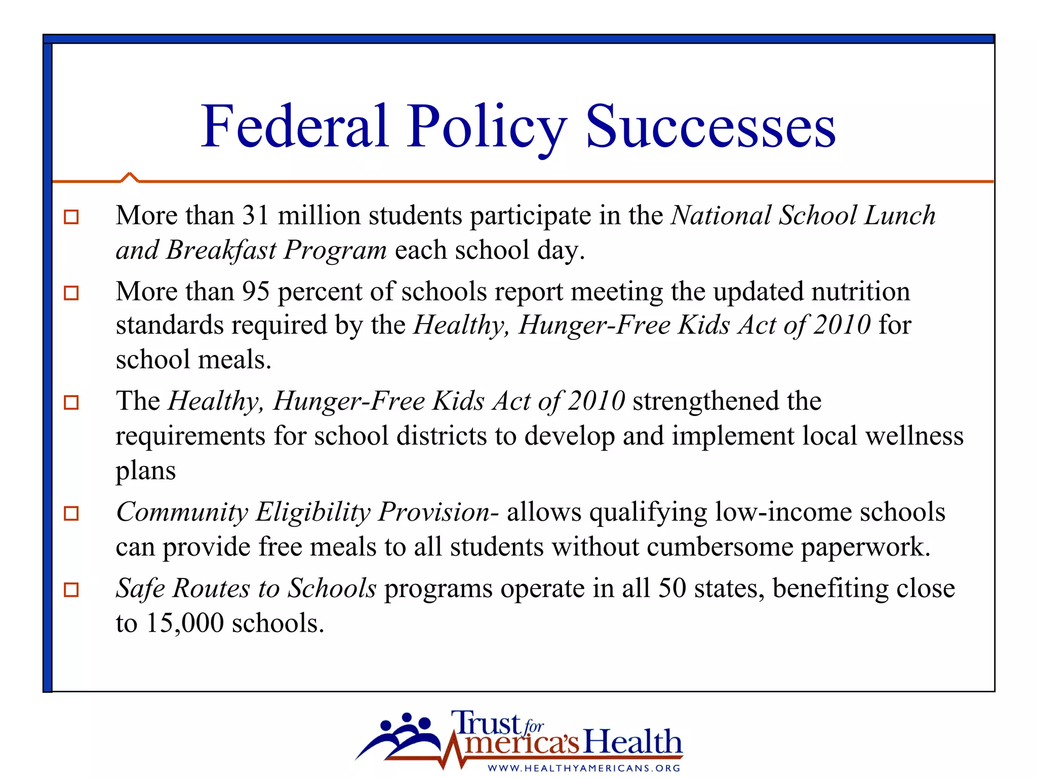 Federal Policy Successes
o  More than 31 million students participate in the National School Lunch
and Breakfast Program each school day.
o  More than 95 percent of schools report meeting the updated nutrition
standards required by the Healthy, Hunger-Free Kids Act of 2010 for
school meals.
o  The Healthy, Hunger-Free Kids Act of 2010 strengthened the
requirements for school districts to develop and implement local wellness
plans
o  Community Eligibility Provision- allows qualifying low-income schools
can provide free meals to all students without cumbersome paperwork.
o  Safe Routes to Schools programs operate in all 50 states, benefiting close
to 15,000 schools.
 
