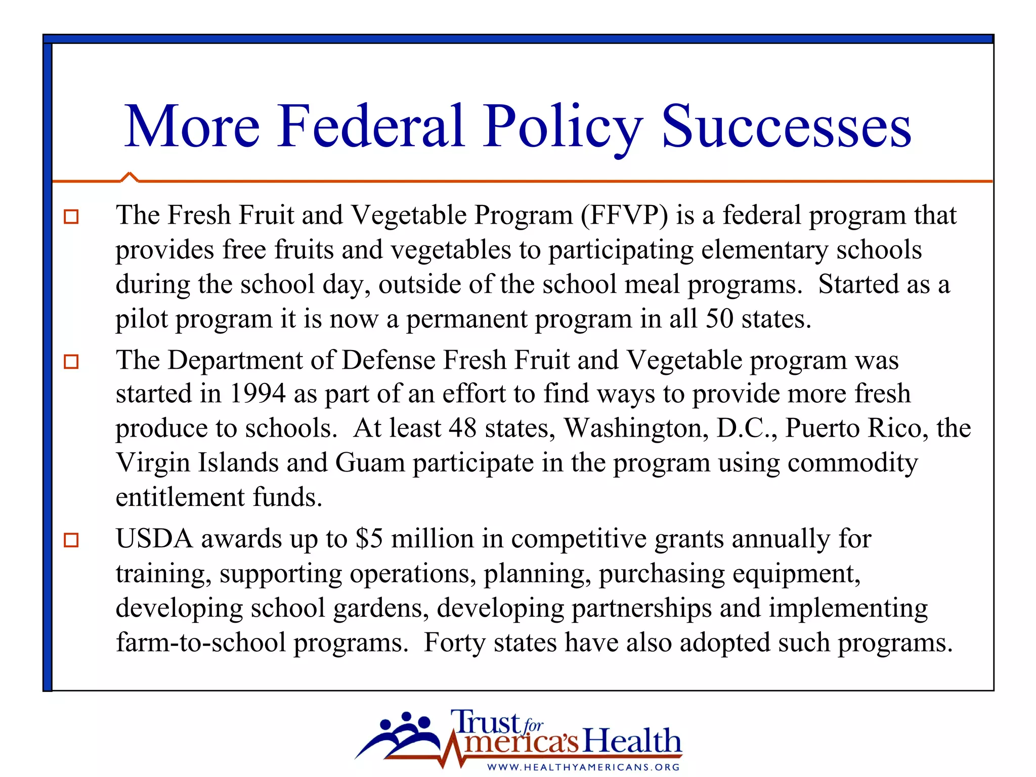 More Federal Policy Successes
o  The Fresh Fruit and Vegetable Program (FFVP) is a federal program that
provides free fruits and vegetables to participating elementary schools
during the school day, outside of the school meal programs. Started as a
pilot program it is now a permanent program in all 50 states.
o  The Department of Defense Fresh Fruit and Vegetable program was
started in 1994 as part of an effort to find ways to provide more fresh
produce to schools. At least 48 states, Washington, D.C., Puerto Rico, the
Virgin Islands and Guam participate in the program using commodity
entitlement funds.
o  USDA awards up to $5 million in competitive grants annually for
training, supporting operations, planning, purchasing equipment,
developing school gardens, developing partnerships and implementing
farm-to-school programs. Forty states have also adopted such programs.
 