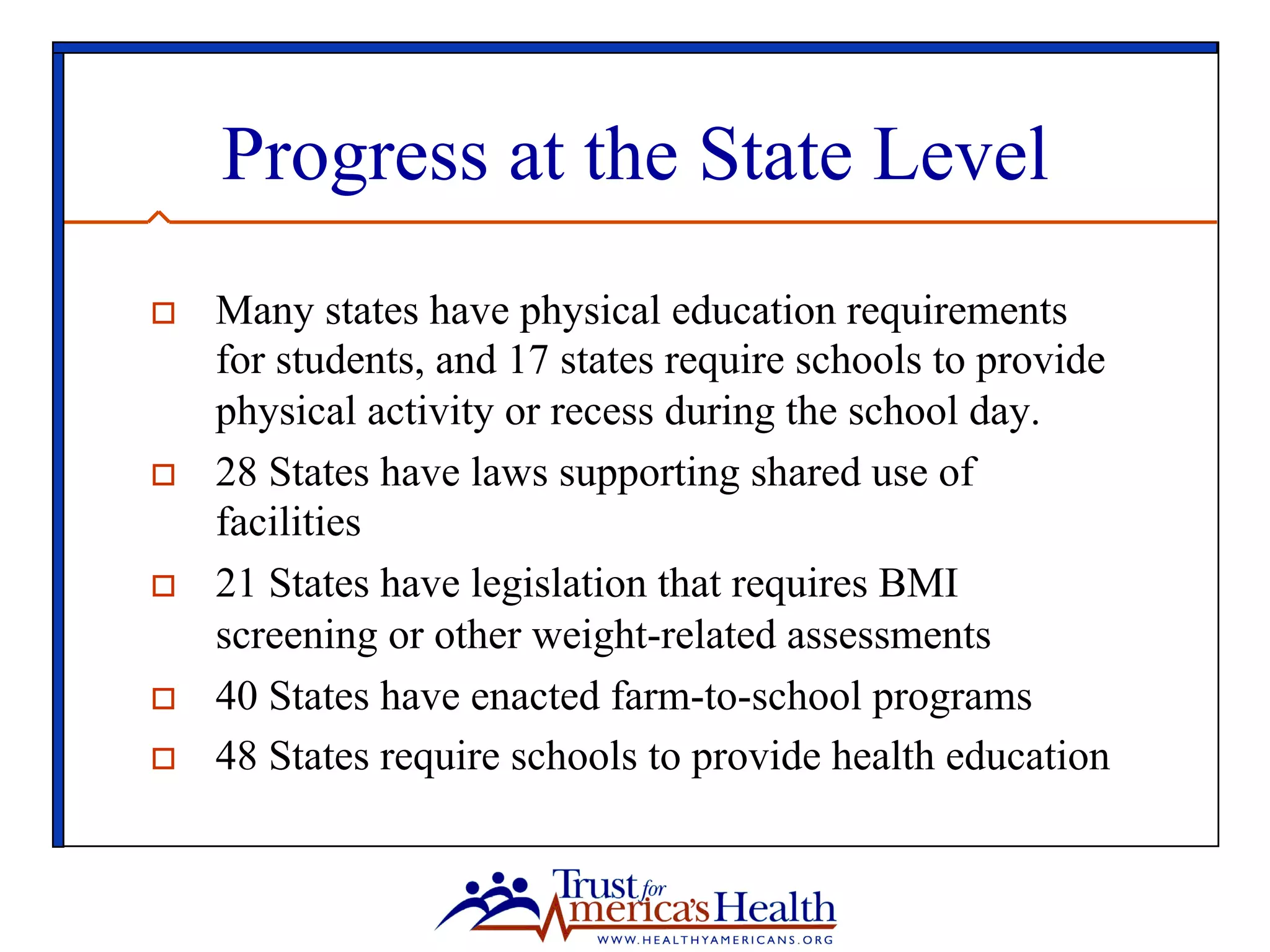 Progress at the State Level
o  Many states have physical education requirements
for students, and 17 states require schools to provide
physical activity or recess during the school day.
o  28 States have laws supporting shared use of
facilities
o  21 States have legislation that requires BMI
screening or other weight-related assessments
o  40 States have enacted farm-to-school programs
o  48 States require schools to provide health education
 