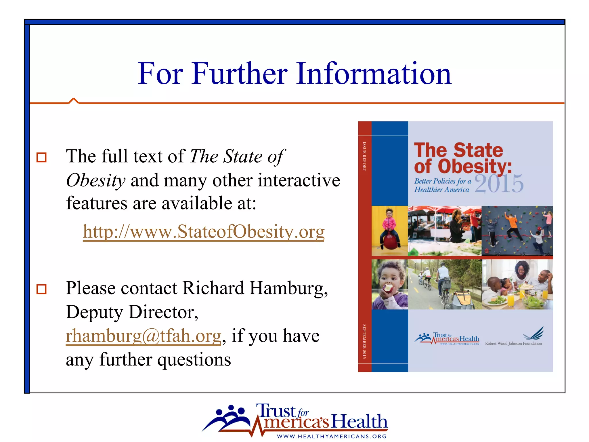 For Further Information
o  The full text of The State of
Obesity and many other interactive
features are available at:
http://www.StateofObesity.org
o  Please contact Richard Hamburg,
Deputy Director,
rhamburg@tfah.org, if you have
any further questions
 